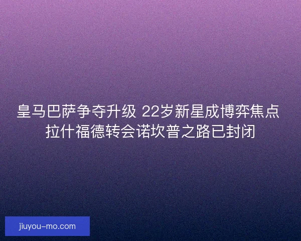 皇马巴萨争夺升级 22岁新星成博弈焦点 拉什福德转会诺坎普之路已封闭