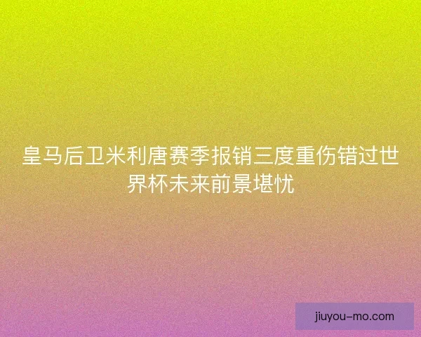 皇马后卫米利唐赛季报销三度重伤错过世界杯未来前景堪忧