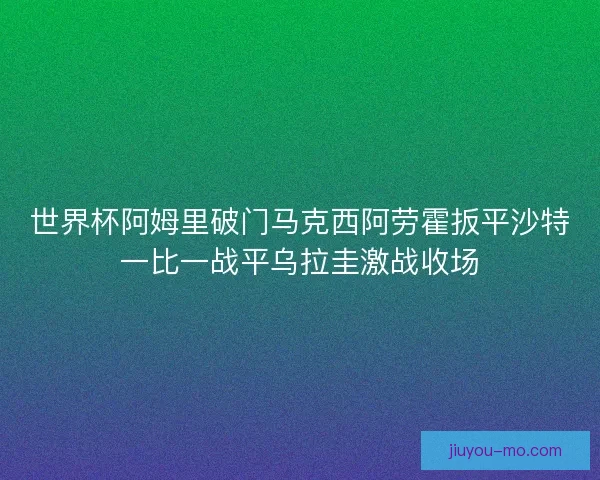 世界杯阿姆里破门马克西阿劳霍扳平沙特一比一战平乌拉圭激战收场